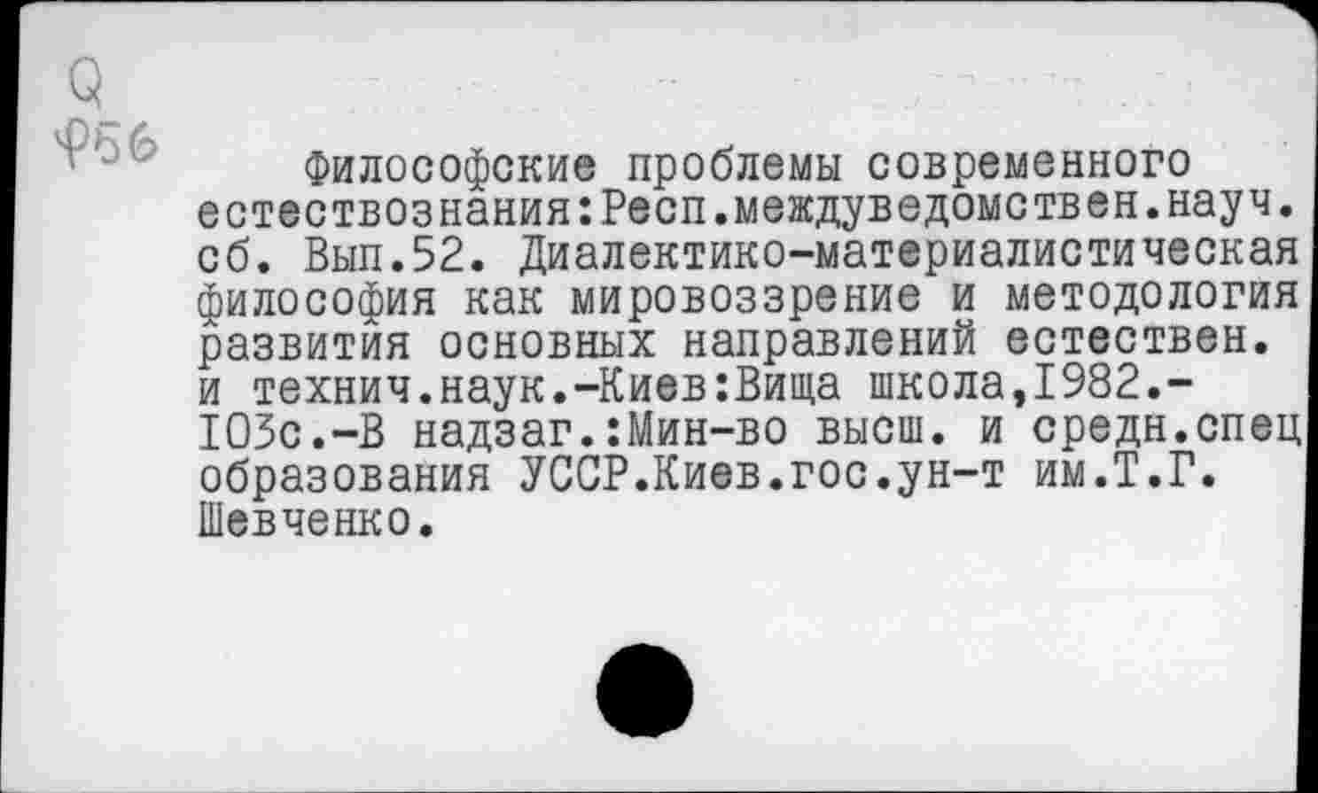 ﻿Философские проблемы современного естествознания:Респ.междуведомствен.науч, об. Вып.52. Диалектико-материалистическая философия как мировоззрение и методология развития основных направлений естествен, и технич.наук.-Киев:Вища школа,1982.-103с.-В надзаг.:Мин-во высш, и средн.спец образования УССР.Киев.гос.ун-т им.Т.Г. Шевченко.